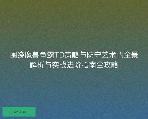 围绕魔兽争霸TD策略与防守艺术的全景解析与实战进阶指南全攻略