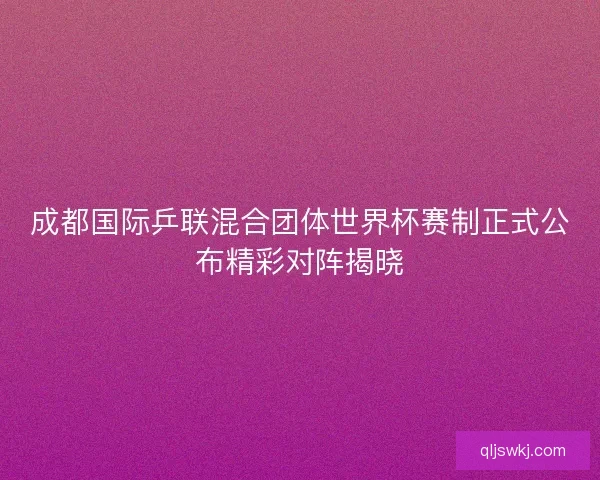成都国际乒联混合团体世界杯赛制正式公布精彩对阵揭晓