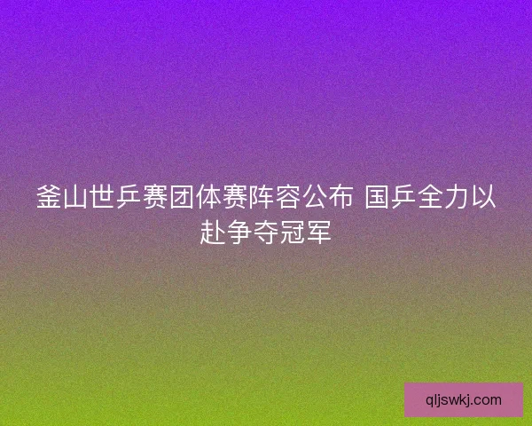 釜山世乒赛团体赛阵容公布 国乒全力以赴争夺冠军 釜山世乒赛团体赛阵容公布 国乒全力以赴争夺冠军