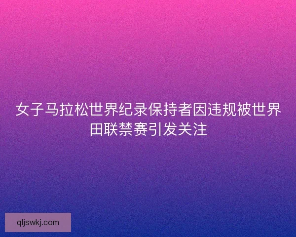 女子马拉松世界纪录保持者因违规被世界田联禁赛引发关注