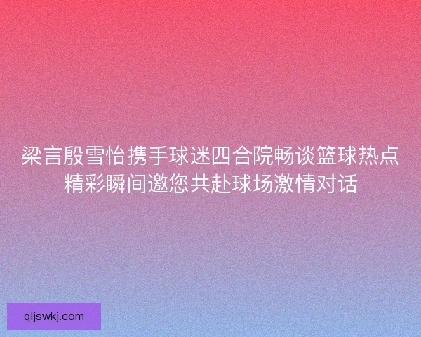 梁言殷雪怡携手球迷四合院畅谈篮球热点精彩瞬间邀您共赴球场激情对话