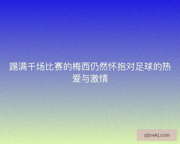 踢满千场比赛的梅西仍然怀抱对足球的热爱与激情