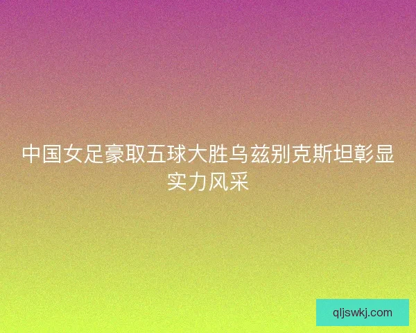中国女足豪取五球大胜乌兹别克斯坦彰显实力风采