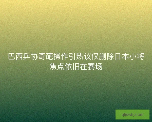 巴西乒协奇葩操作引热议仅删除日本小将焦点依旧在赛场