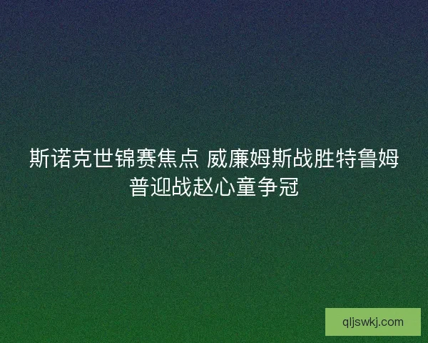 斯诺克世锦赛焦点 威廉姆斯战胜特鲁姆普迎战赵心童争冠