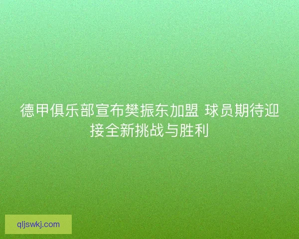 德甲俱乐部宣布樊振东加盟 球员期待迎接全新挑战与胜利