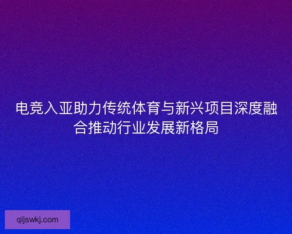 电竞入亚助力传统体育与新兴项目深度融合推动行业发展新格局 电竞入亚助力传统体育与新兴项目深度融合推动行业发展新格局