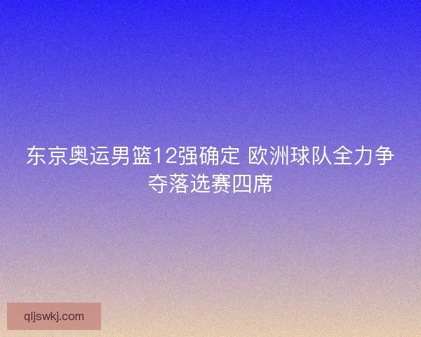 东京奥运男篮12强确定 欧洲球队全力争夺落选赛四席