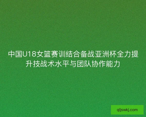 中国U18女篮赛训结合备战亚洲杯全力提升技战术水平与团队协作能力 中国U18女篮赛训结合备战亚洲杯全力提升技战术水平与团队协作能力