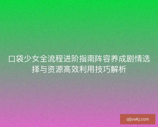口袋少女全流程进阶指南阵容养成剧情选择与资源高效利用技巧解析