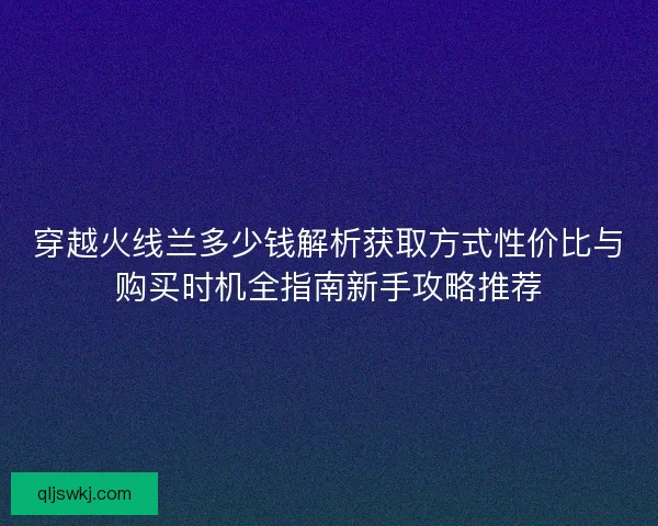 穿越火线兰多少钱解析获取方式性价比与购买时机全指南新手攻略推荐