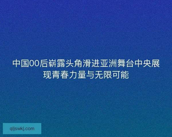 中国00后崭露头角滑进亚洲舞台中央展现青春力量与无限可能