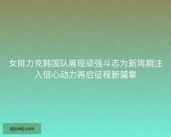 女排力克韩国队展现顽强斗志为新周期注入信心动力再启征程新篇章