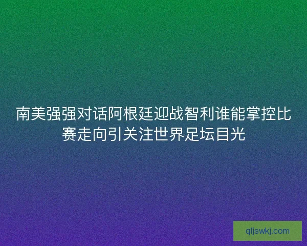 南美强强对话阿根廷迎战智利谁能掌控比赛走向引关注世界足坛目光