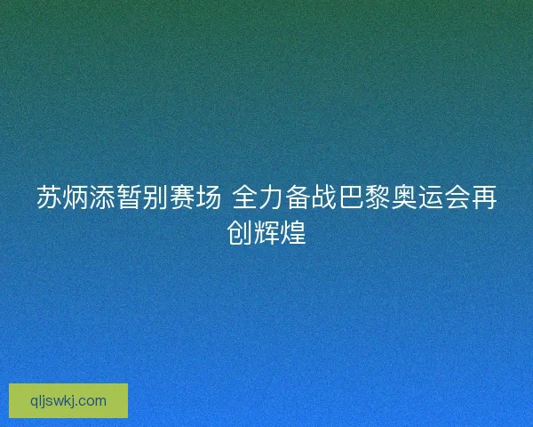 苏炳添暂别赛场 全力备战巴黎奥运会再创辉煌 苏炳添暂别赛场 全力备战巴黎奥运会再创辉煌