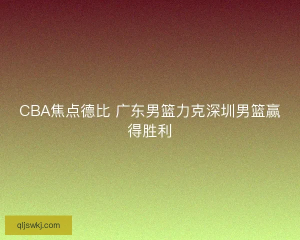 CBA焦点德比 广东男篮力克深圳男篮赢得胜利 CBA焦点德比 广东男篮力克深圳男篮赢得胜利