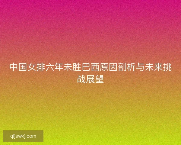 中国女排六年未胜巴西原因剖析与未来挑战展望 中国女排六年未胜巴西原因剖析与未来挑战展望